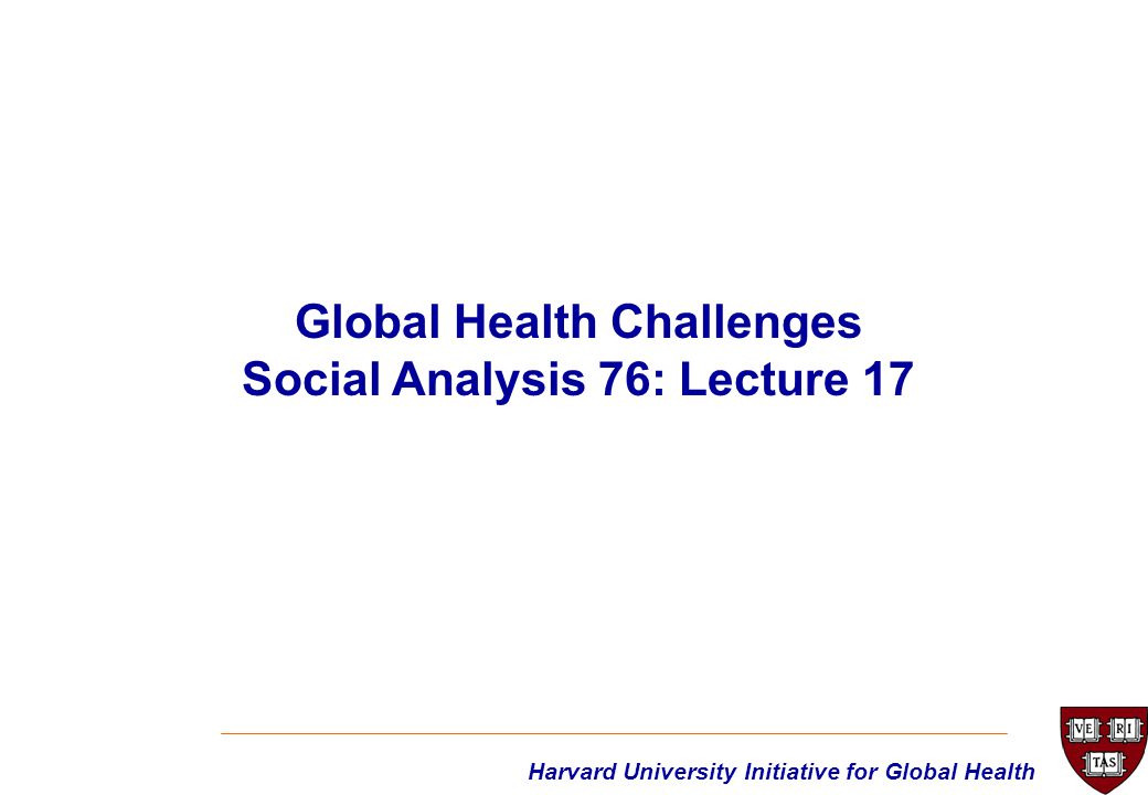 Harvard University Initiative for Global Health Global Health Challenges Social Analysis 76: Lecture 17