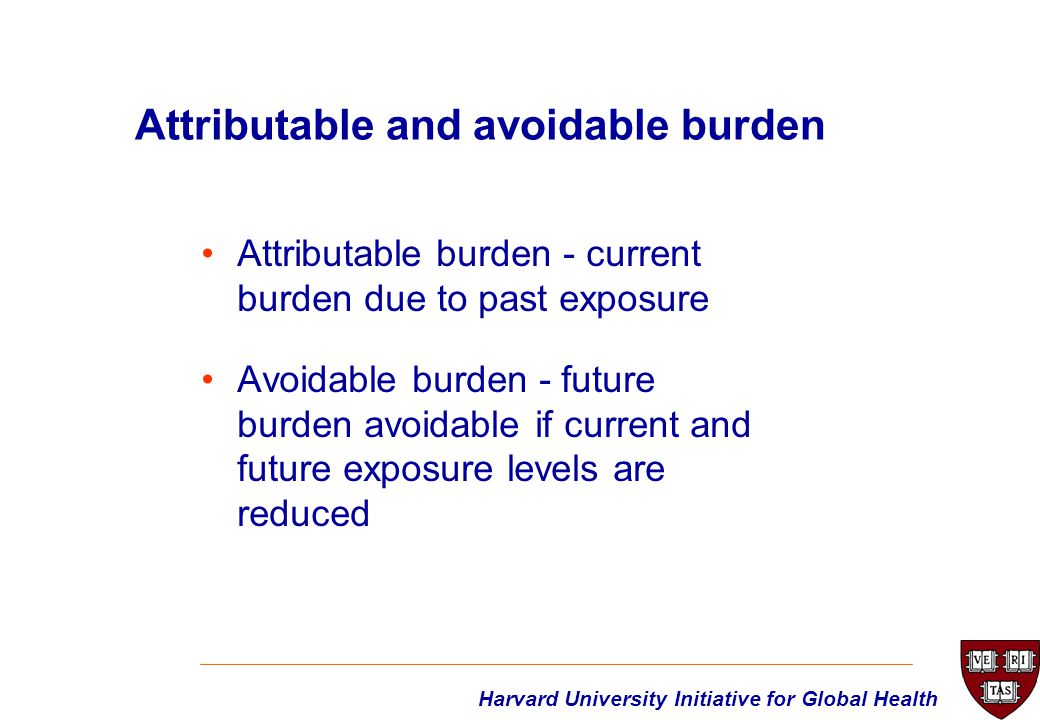 Harvard University Initiative for Global Health Attributable and avoidable burden Attributable burden - current burden due to past exposure Avoidable burden - future burden avoidable if current and future exposure levels are reduced