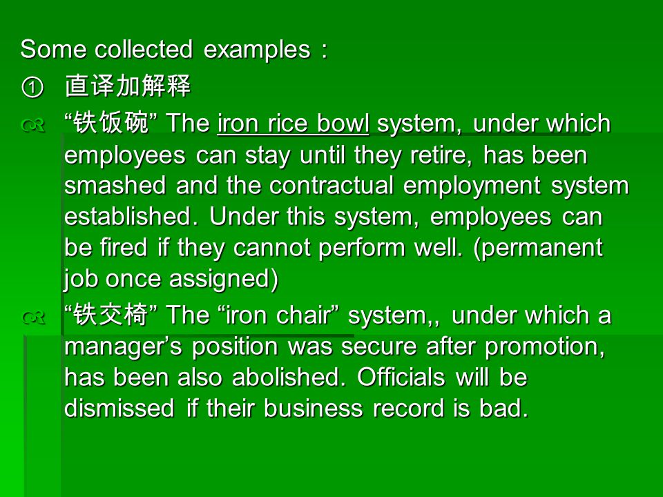 Some collected examples :  直译加解释  铁饭碗 The iron rice bowl system, under which employees can stay until they retire, has been smashed and the contractual employment system established.