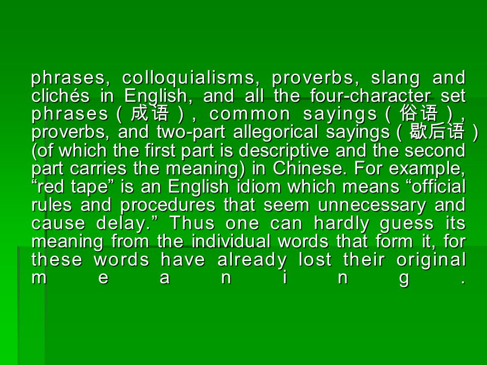 phrases, colloquialisms, proverbs, slang and clichés in English, and all the four-character set phrases （成语）, common sayings （俗语）, proverbs, and two-part allegorical sayings （歇后语） (of which the first part is descriptive and the second part carries the meaning) in Chinese.