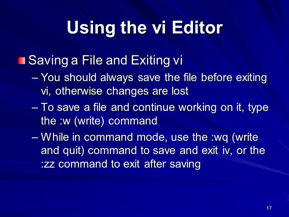 17 Using the vi Editor Saving a File and Exiting vi –You should always save the file before exiting vi, otherwise changes are lost –To save a file and continue working on it, type the :w (write) command –While in command mode, use the :wq (write and quit) command to save and exit iv, or the :zz command to exit after saving