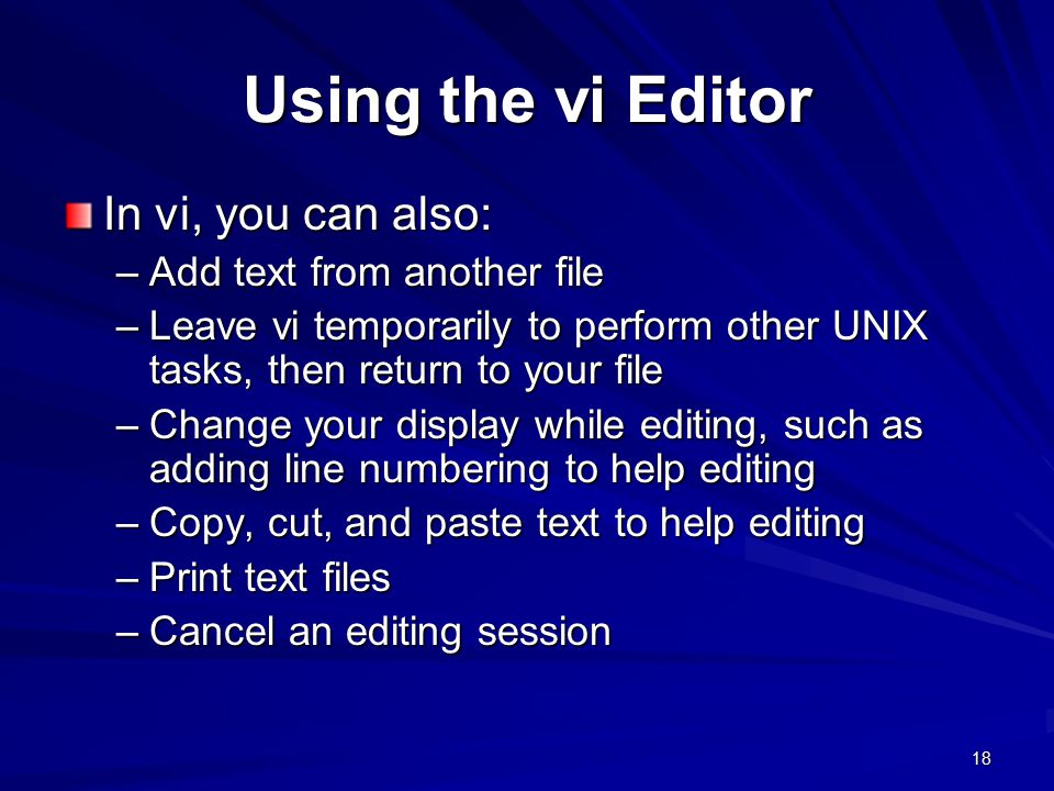 18 Using the vi Editor In vi, you can also: –Add text from another file –Leave vi temporarily to perform other UNIX tasks, then return to your file –Change your display while editing, such as adding line numbering to help editing –Copy, cut, and paste text to help editing –Print text files –Cancel an editing session