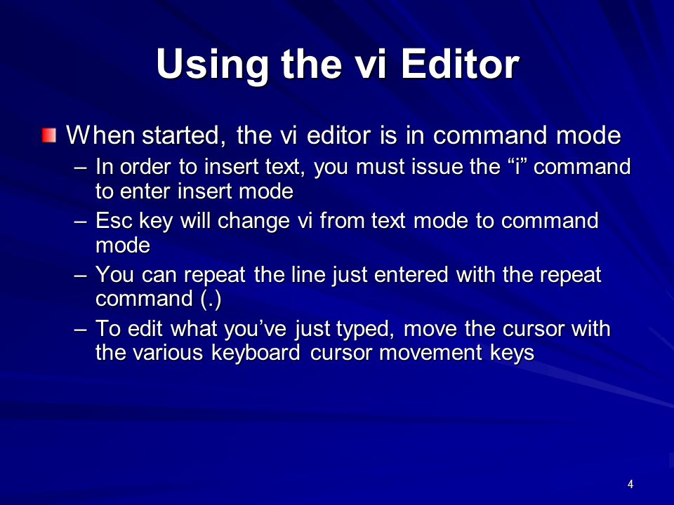 4 Using the vi Editor When started, the vi editor is in command mode –In order to insert text, you must issue the i command to enter insert mode –Esc key will change vi from text mode to command mode –You can repeat the line just entered with the repeat command (.) –To edit what you’ve just typed, move the cursor with the various keyboard cursor movement keys