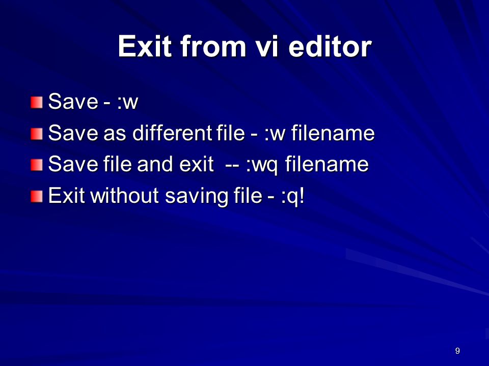 9 Exit from vi editor Save - :w Save as different file - :w filename Save file and exit -- :wq filename Exit without saving file - :q!