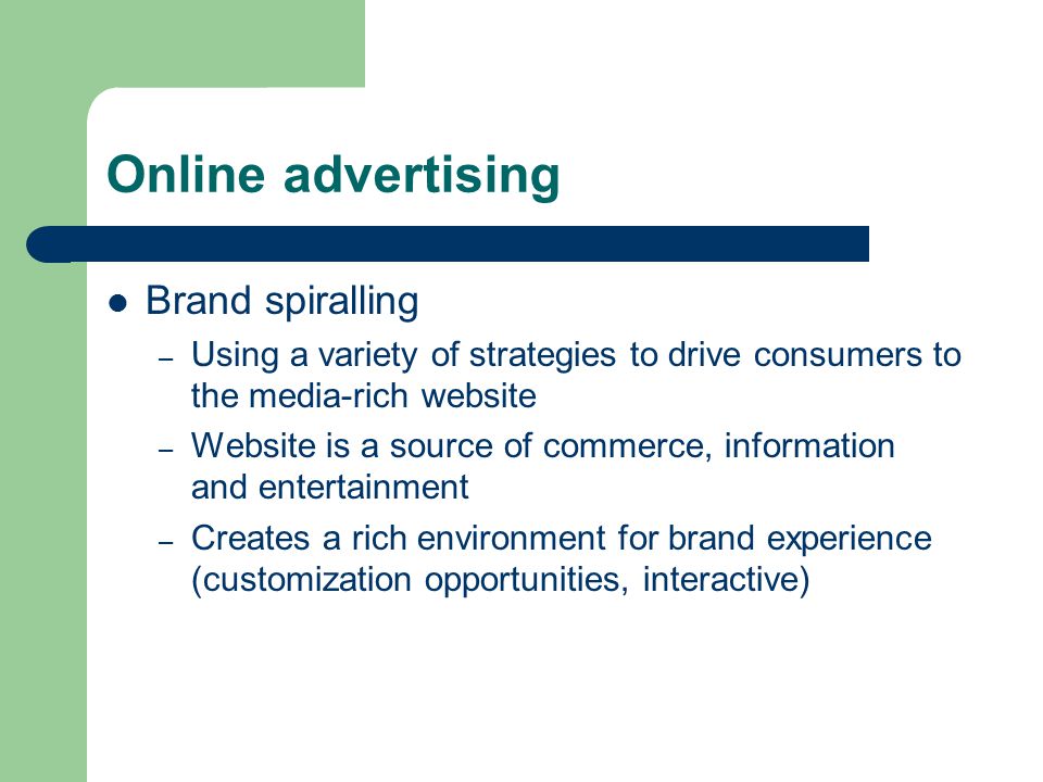 Online advertising Brand spiralling – Using a variety of strategies to drive consumers to the media-rich website – Website is a source of commerce, information and entertainment – Creates a rich environment for brand experience (customization opportunities, interactive)