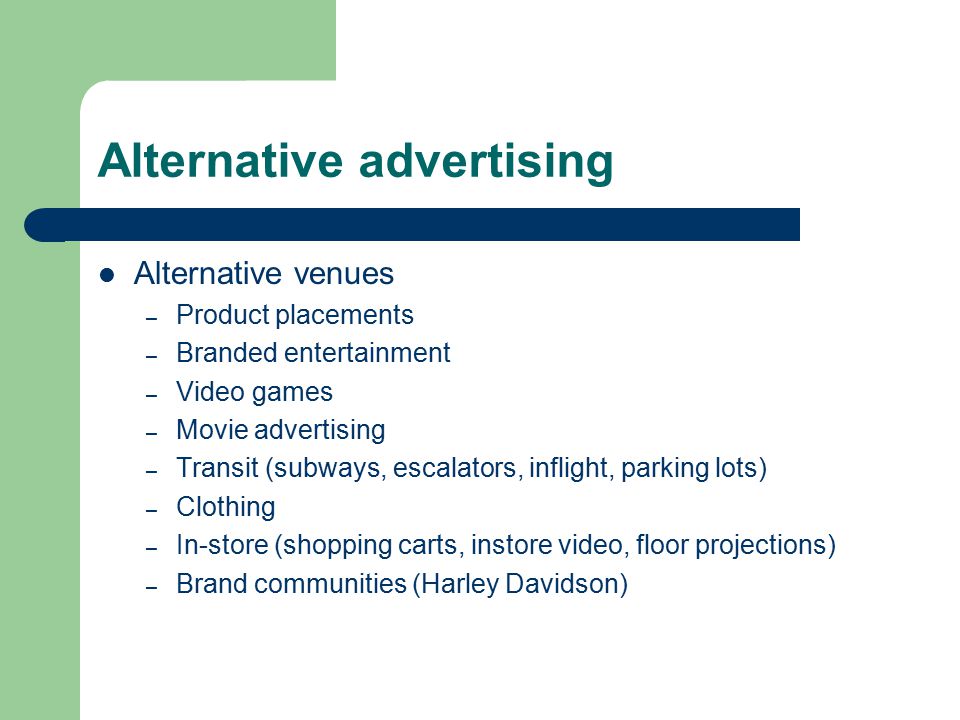 Alternative advertising Alternative venues – Product placements – Branded entertainment – Video games – Movie advertising – Transit (subways, escalators, inflight, parking lots) – Clothing – In-store (shopping carts, instore video, floor projections) – Brand communities (Harley Davidson)