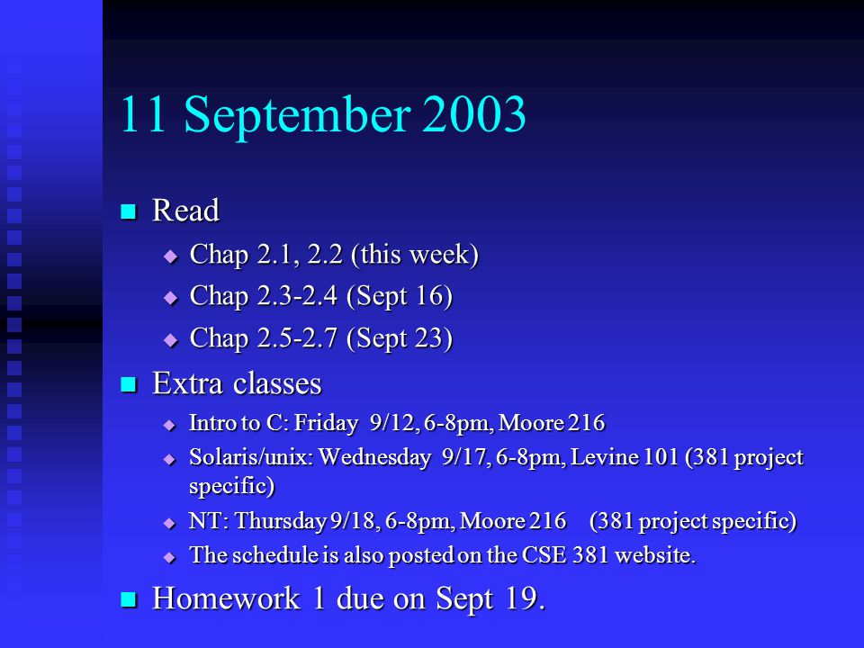 11 September 2003 Read Read  Chap 2.1, 2.2 (this week)  Chap (Sept 16)  Chap (Sept 23) Extra classes Extra classes  Intro to C: Friday 9/12, 6-8pm, Moore 216  Solaris/unix: Wednesday 9/17, 6-8pm, Levine 101 (381 project specific)  NT: Thursday 9/18, 6-8pm, Moore 216 (381 project specific)  The schedule is also posted on the CSE 381 website.