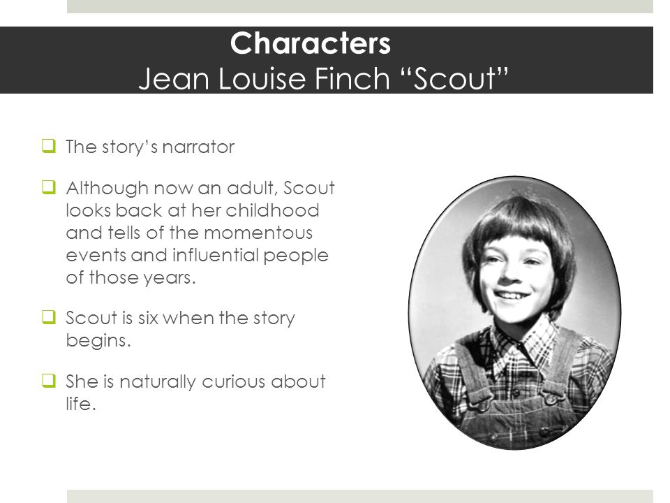 Characters Jean Louise Finch Scout  The story’s narrator  Although now an adult, Scout looks back at her childhood and tells of the momentous events and influential people of those years.