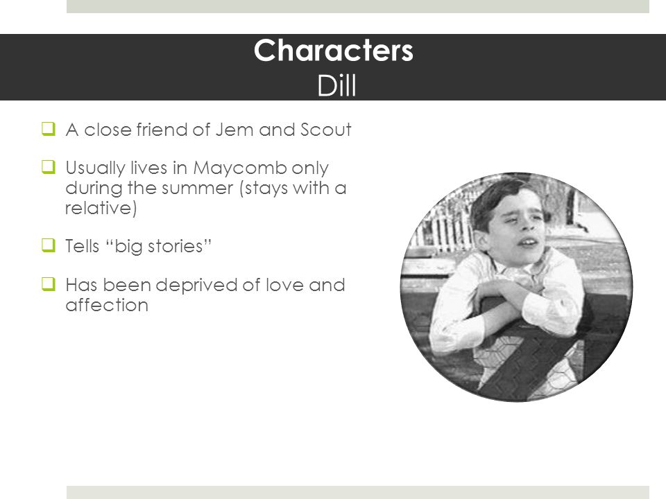 Characters Dill  A close friend of Jem and Scout  Usually lives in Maycomb only during the summer (stays with a relative)  Tells big stories  Has been deprived of love and affection
