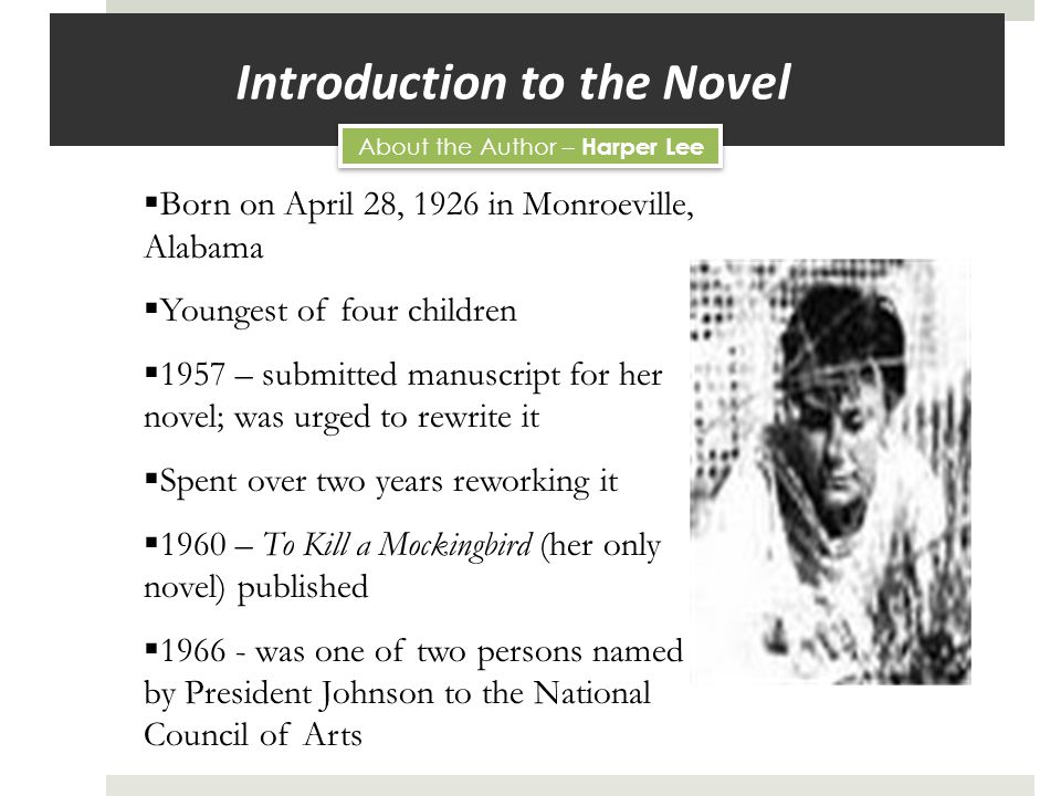 Introduction to the Novel  Born on April 28, 1926 in Monroeville, Alabama  Youngest of four children  1957 – submitted manuscript for her novel; was urged to rewrite it  Spent over two years reworking it  1960 – To Kill a Mockingbird (her only novel) published  was one of two persons named by President Johnson to the National Council of Arts About the Author – Harper Lee