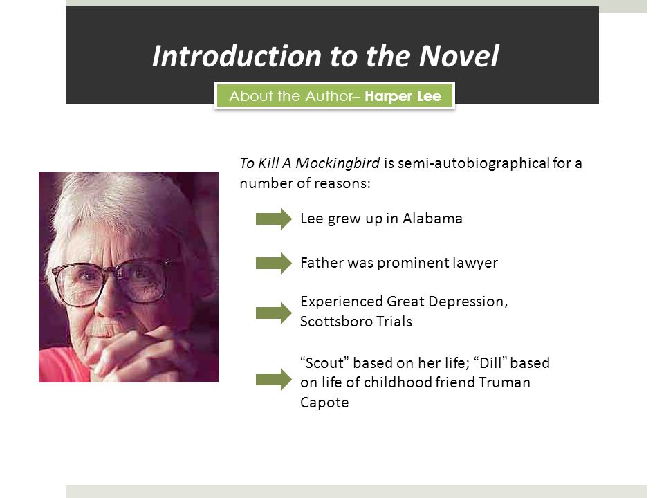 Introduction to the Novel About the Author– Harper Lee To Kill A Mockingbird is semi-autobiographical for a number of reasons: Lee grew up in Alabama Father was prominent lawyer Experienced Great Depression, Scottsboro Trials Scout based on her life; Dill based on life of childhood friend Truman Capote