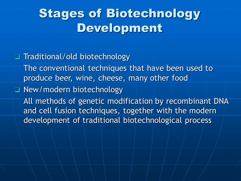  Traditional/old biotechnology The conventional techniques that have been used to produce beer, wine, cheese, many other food  New/modern biotechnology All methods of genetic modification by recombinant DNA and cell fusion techniques, together with the modern development of traditional biotechnological process Stages of Biotechnology Development