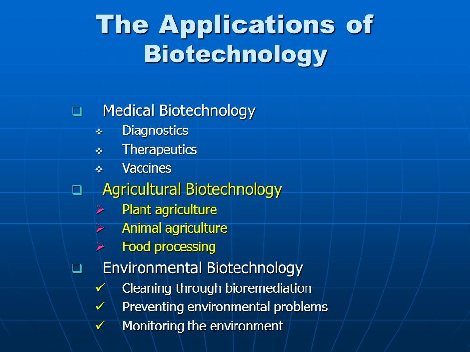 The Applications of Biotechnology  Medical Biotechnology  Diagnostics  Therapeutics  Vaccines  Agricultural Biotechnology  Plant agriculture  Animal agriculture  Food processing  Environmental Biotechnology Cleaning through bioremediation Cleaning through bioremediation Preventing environmental problems Preventing environmental problems Monitoring the environment Monitoring the environment