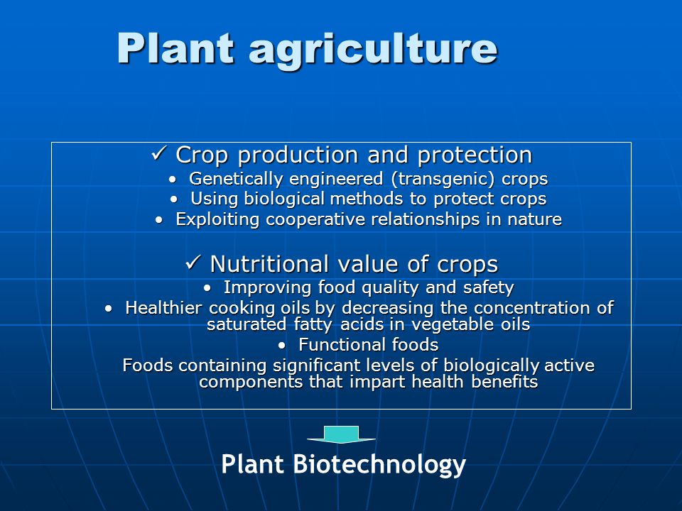 Plant agriculture Crop production and protection Crop production and protection Genetically engineered (transgenic) cropsGenetically engineered (transgenic) crops Using biological methods to protect cropsUsing biological methods to protect crops Exploiting cooperative relationships in natureExploiting cooperative relationships in nature Nutritional value of crops Nutritional value of crops Improving food quality and safetyImproving food quality and safety Healthier cooking oils by decreasing the concentration of saturated fatty acids in vegetable oilsHealthier cooking oils by decreasing the concentration of saturated fatty acids in vegetable oils Functional foodsFunctional foods Foods containing significant levels of biologically active components that impart health benefits Plant Biotechnology