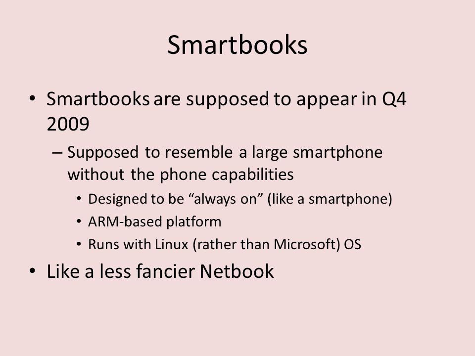 Smartbooks Smartbooks are supposed to appear in Q – Supposed to resemble a large smartphone without the phone capabilities Designed to be always on (like a smartphone) ARM-based platform Runs with Linux (rather than Microsoft) OS Like a less fancier Netbook