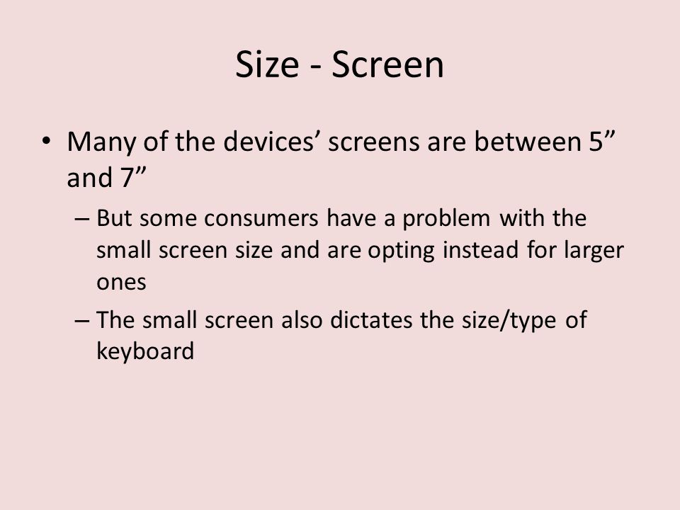Size - Screen Many of the devices’ screens are between 5 and 7 – But some consumers have a problem with the small screen size and are opting instead for larger ones – The small screen also dictates the size/type of keyboard