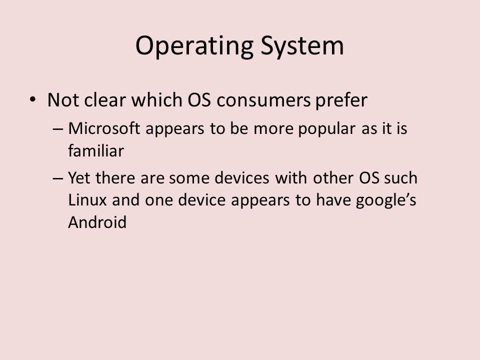 Operating System Not clear which OS consumers prefer – Microsoft appears to be more popular as it is familiar – Yet there are some devices with other OS such Linux and one device appears to have google’s Android