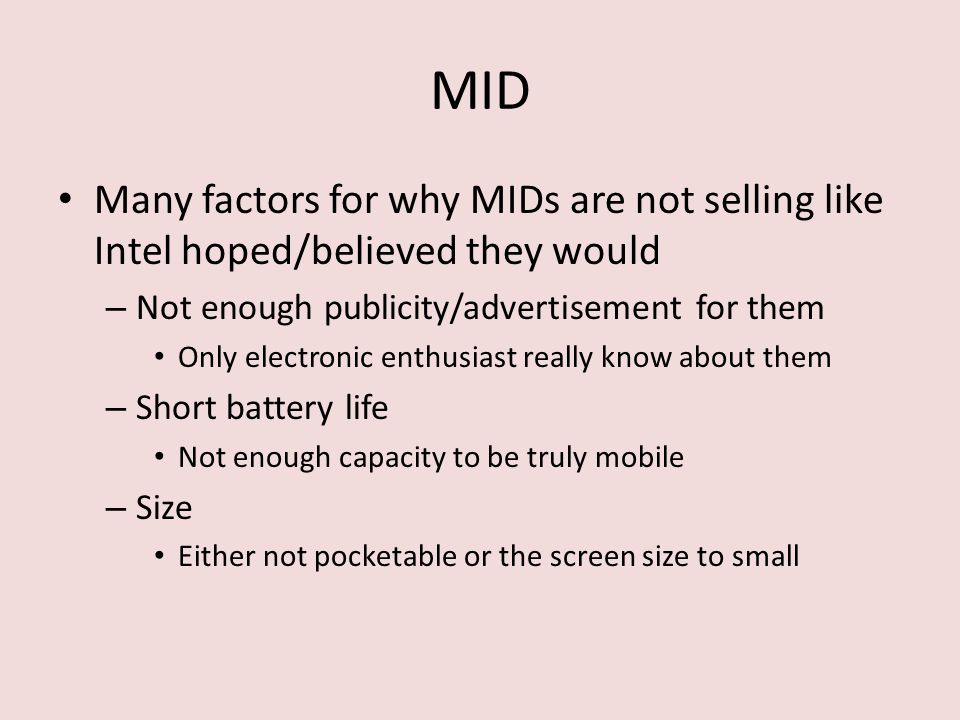 MID Many factors for why MIDs are not selling like Intel hoped/believed they would – Not enough publicity/advertisement for them Only electronic enthusiast really know about them – Short battery life Not enough capacity to be truly mobile – Size Either not pocketable or the screen size to small