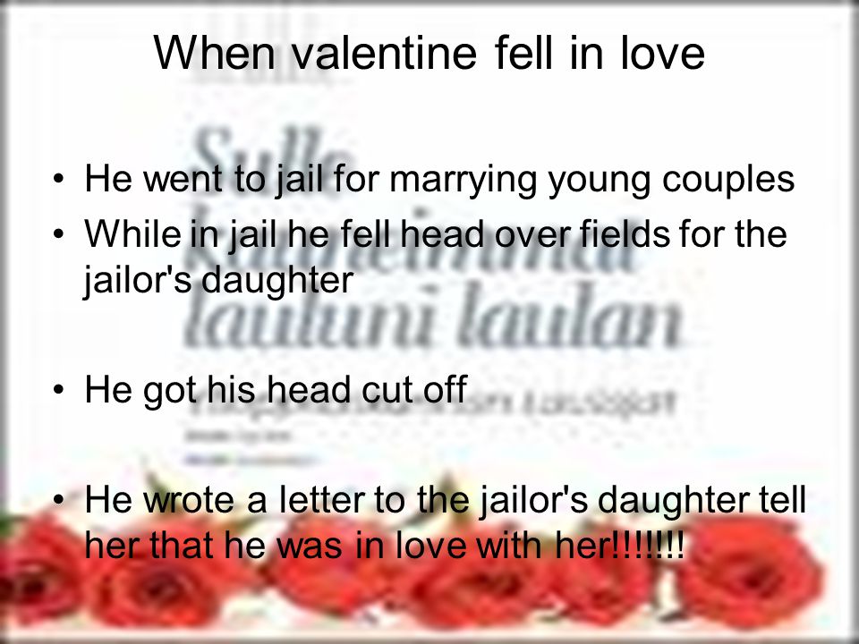 When valentine fell in love He went to jail for marrying young couples While in jail he fell head over fields for the jailor s daughter He got his head cut off He wrote a letter to the jailor s daughter tell her that he was in love with her!!!!!!!