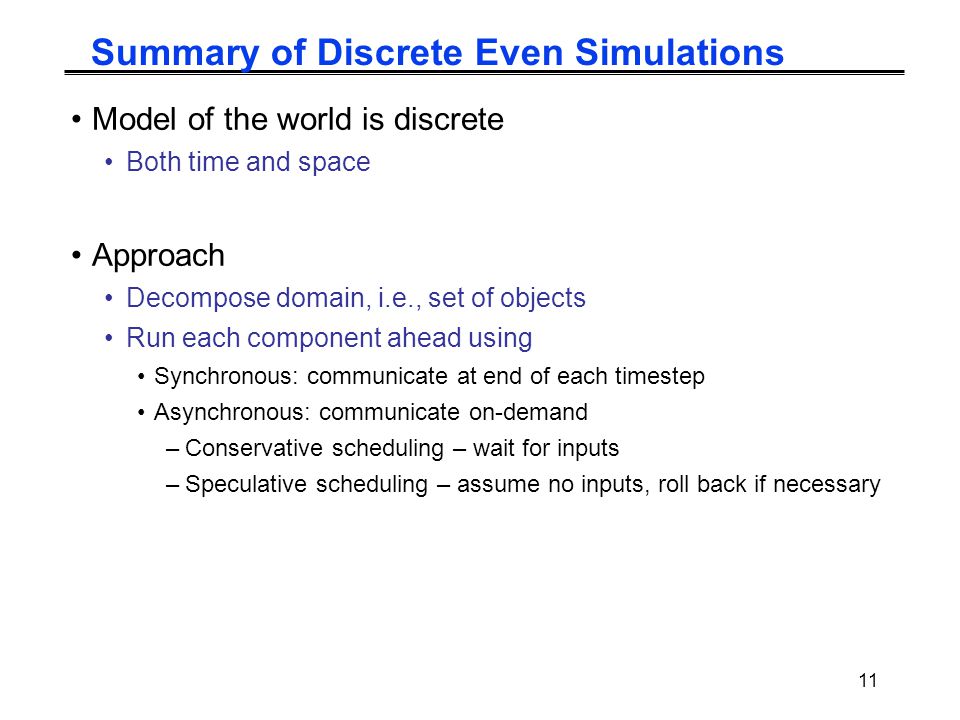 11 Summary of Discrete Even Simulations Model of the world is discrete Both time and space Approach Decompose domain, i.e., set of objects Run each component ahead using Synchronous: communicate at end of each timestep Asynchronous: communicate on-demand –Conservative scheduling – wait for inputs –Speculative scheduling – assume no inputs, roll back if necessary