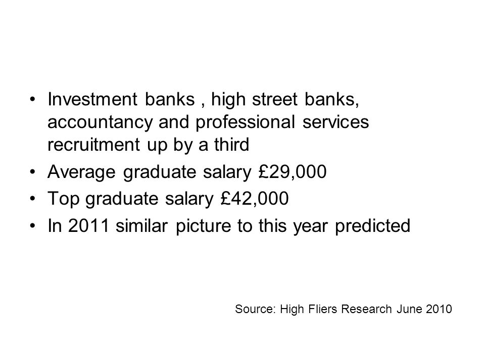 Investment banks, high street banks, accountancy and professional services recruitment up by a third Average graduate salary £29,000 Top graduate salary £42,000 In 2011 similar picture to this year predicted Source: High Fliers Research June 2010