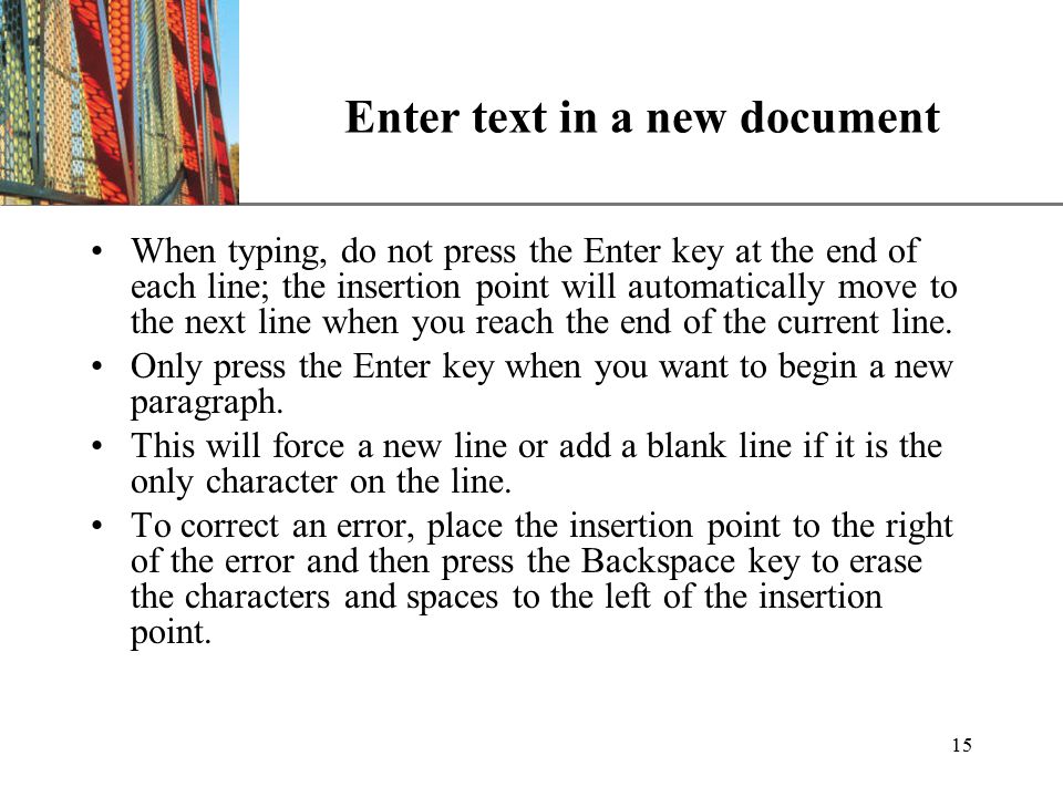 XP 15 Enter text in a new document When typing, do not press the Enter key at the end of each line; the insertion point will automatically move to the next line when you reach the end of the current line.