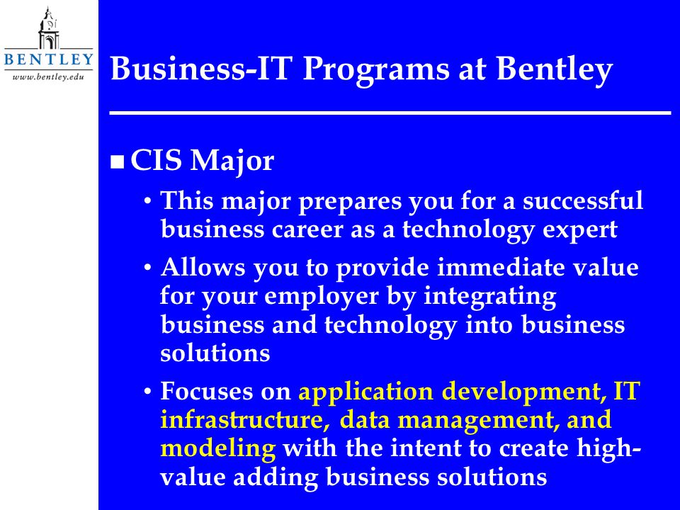 Business-IT Programs at Bentley n CIS Major This major prepares you for a successful business career as a technology expert Allows you to provide immediate value for your employer by integrating business and technology into business solutions Focuses on application development, IT infrastructure, data management, and modeling with the intent to create high- value adding business solutions