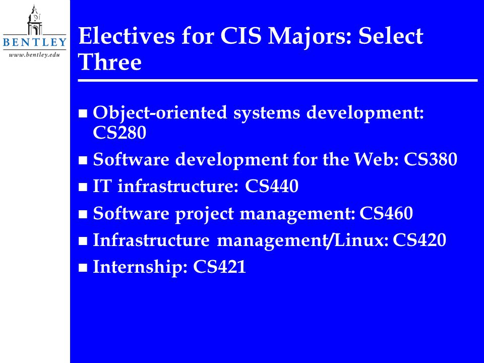 Electives for CIS Majors: Select Three n Object-oriented systems development: CS280 n Software development for the Web: CS380 n IT infrastructure: CS440 n Software project management: CS460 n Infrastructure management/Linux: CS420 n Internship: CS421
