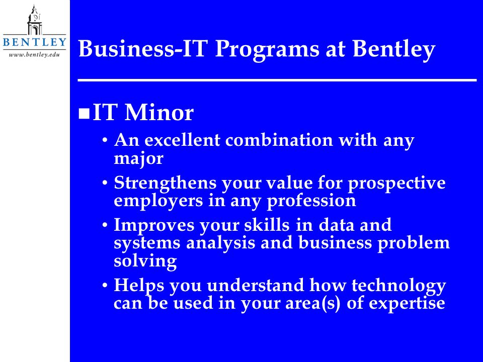 Business-IT Programs at Bentley n IT Minor An excellent combination with any major Strengthens your value for prospective employers in any profession Improves your skills in data and systems analysis and business problem solving Helps you understand how technology can be used in your area(s) of expertise