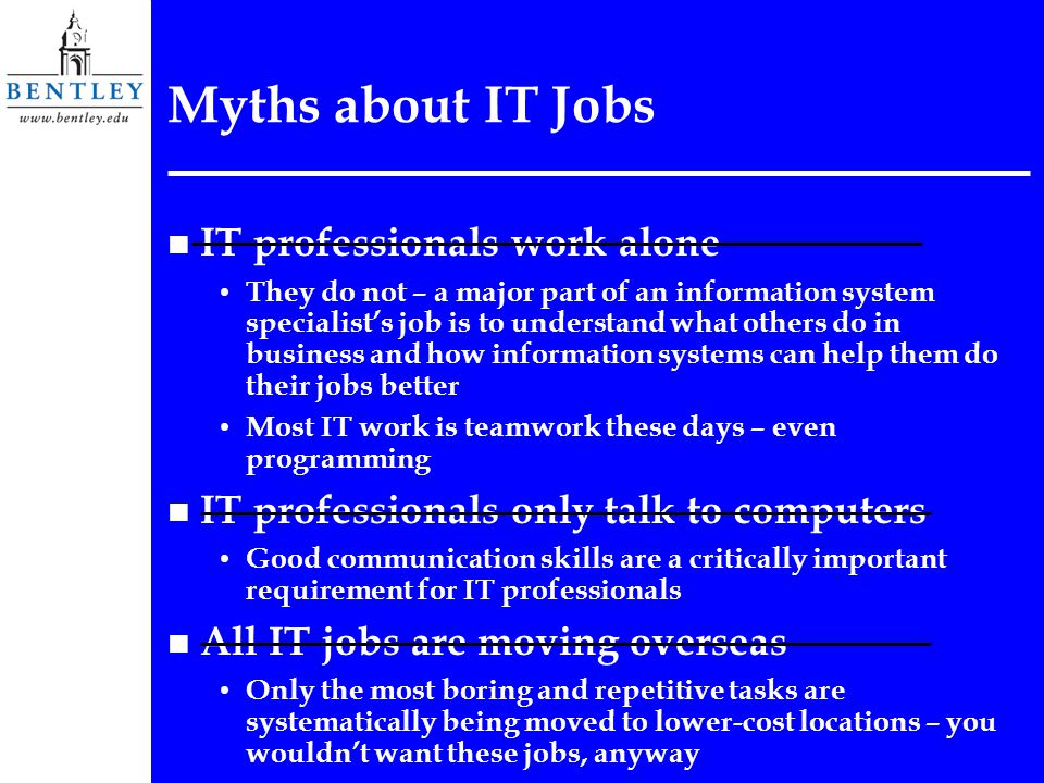 Myths about IT Jobs n IT professionals work alone They do not – a major part of an information system specialist’s job is to understand what others do in business and how information systems can help them do their jobs better Most IT work is teamwork these days – even programming n IT professionals only talk to computers Good communication skills are a critically important requirement for IT professionals n All IT jobs are moving overseas Only the most boring and repetitive tasks are systematically being moved to lower-cost locations – you wouldn’t want these jobs, anyway
