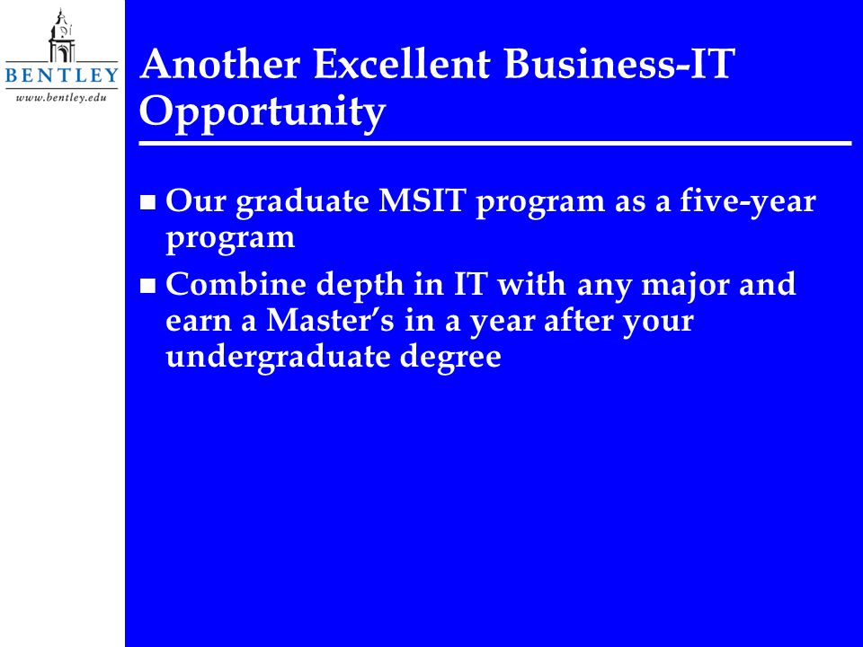 Another Excellent Business-IT Opportunity n Our graduate MSIT program as a five-year program n Combine depth in IT with any major and earn a Master’s in a year after your undergraduate degree