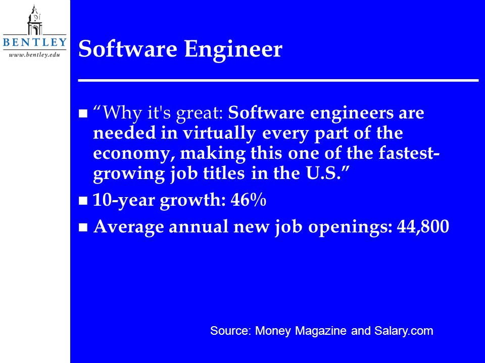 Software Engineer n Why it s great: Software engineers are needed in virtually every part of the economy, making this one of the fastest- growing job titles in the U.S. n 10-year growth: 46% n Average annual new job openings: 44,800 Source: Money Magazine and Salary.com