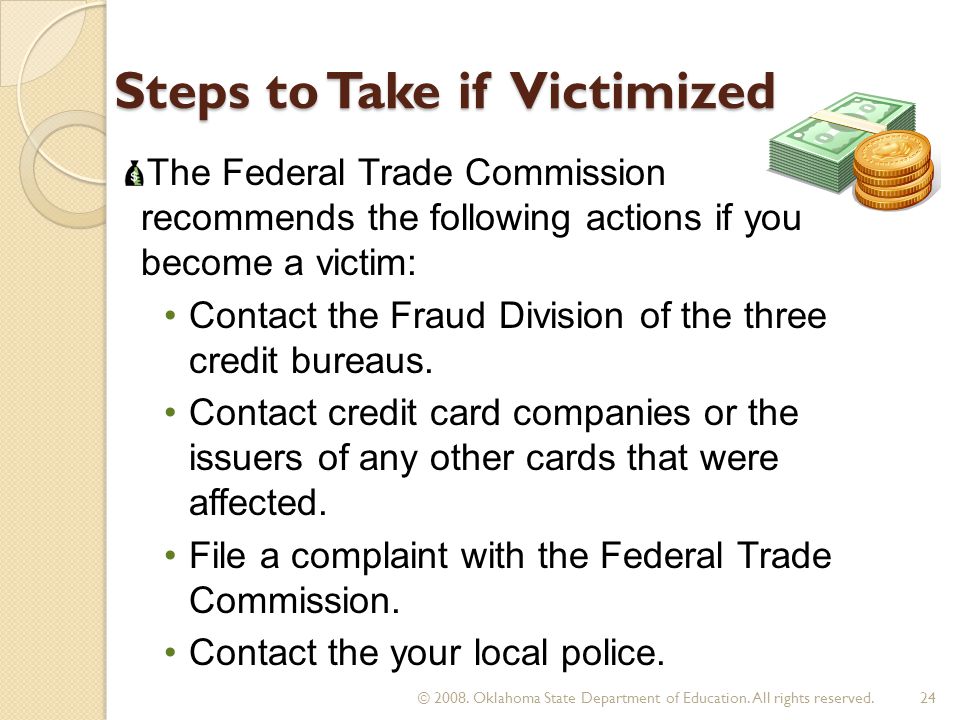 Steps to Take if Victimized The Federal Trade Commission recommends the following actions if you become a victim: Contact the Fraud Division of the three credit bureaus.