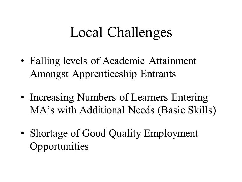 Local Challenges Falling levels of Academic Attainment Amongst Apprenticeship Entrants Increasing Numbers of Learners Entering MA’s with Additional Needs (Basic Skills) Shortage of Good Quality Employment Opportunities