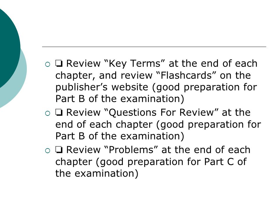  ❏ Review Key Terms at the end of each chapter, and review Flashcards on the publisher’s website (good preparation for Part B of the examination)  ❏ Review Questions For Review at the end of each chapter (good preparation for Part B of the examination)  ❏ Review Problems at the end of each chapter (good preparation for Part C of the examination)