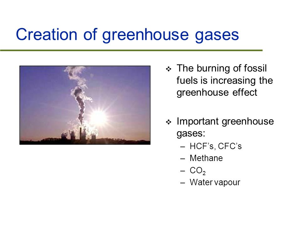 Creation of greenhouse gases  The burning of fossil fuels is increasing the greenhouse effect  Important greenhouse gases: –HCF’s, CFC’s –Methane –CO 2 –Water vapour