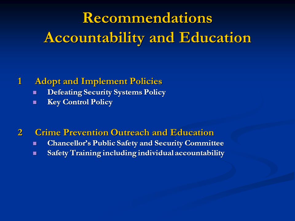 Recommendations Accountability and Education 1Adopt and Implement Policies Defeating Security Systems Policy Defeating Security Systems Policy Key Control Policy Key Control Policy 2Crime Prevention Outreach and Education Chancellor’s Public Safety and Security Committee Chancellor’s Public Safety and Security Committee Safety Training including individual accountability Safety Training including individual accountability