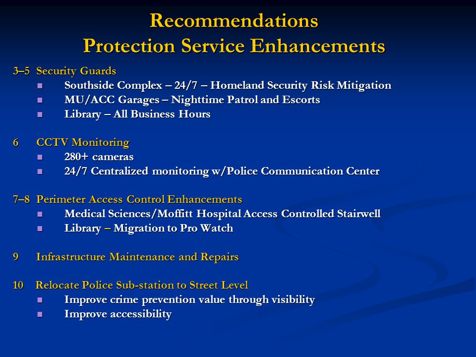 Recommendations Protection Service Enhancements 3–5 Security Guards Southside Complex – 24/7 – Homeland Security Risk Mitigation Southside Complex – 24/7 – Homeland Security Risk Mitigation MU/ACC Garages – Nighttime Patrol and Escorts MU/ACC Garages – Nighttime Patrol and Escorts Library – All Business Hours Library – All Business Hours 6 CCTV Monitoring 280+ cameras 280+ cameras 24/7 Centralized monitoring w/Police Communication Center 24/7 Centralized monitoring w/Police Communication Center 7–8 Perimeter Access Control Enhancements Medical Sciences/Moffitt Hospital Access Controlled Stairwell Medical Sciences/Moffitt Hospital Access Controlled Stairwell Library – Migration to Pro Watch Library – Migration to Pro Watch 9 Infrastructure Maintenance and Repairs 10 Relocate Police Sub-station to Street Level Improve crime prevention value through visibility Improve crime prevention value through visibility Improve accessibility Improve accessibility