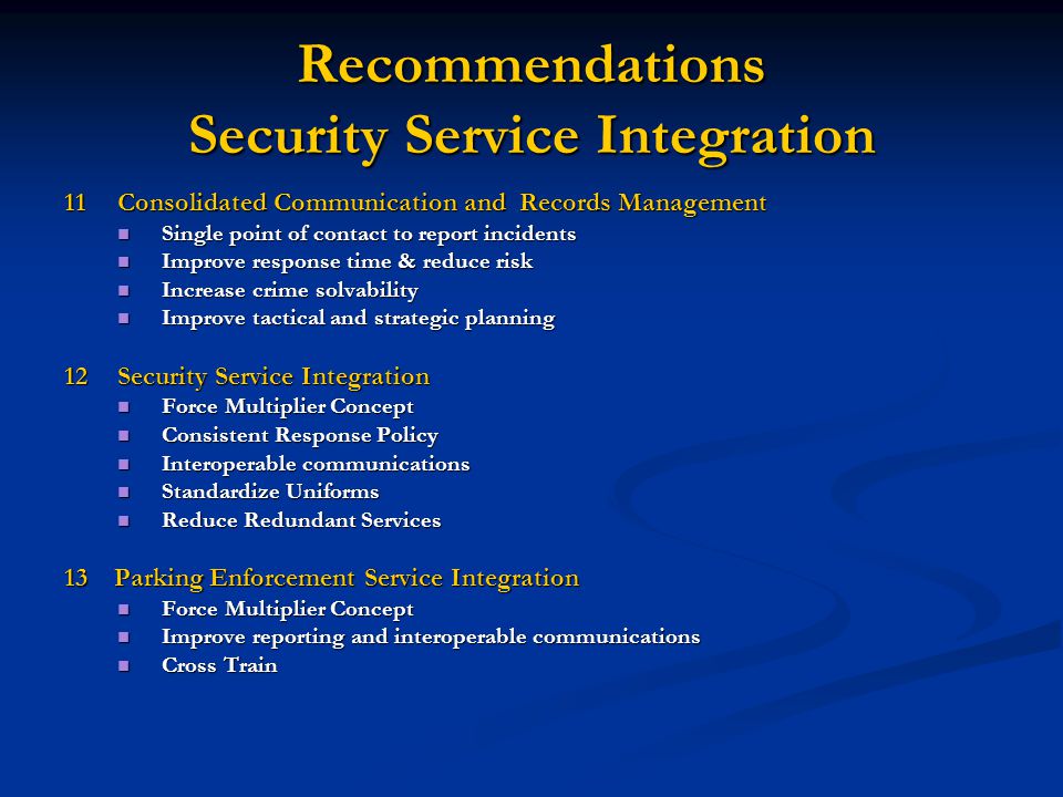 Recommendations Security Service Integration 11Consolidated Communication and Records Management Single point of contact to report incidents Single point of contact to report incidents Improve response time & reduce risk Improve response time & reduce risk Increase crime solvability Increase crime solvability Improve tactical and strategic planning Improve tactical and strategic planning 12Security Service Integration Force Multiplier Concept Force Multiplier Concept Consistent Response Policy Consistent Response Policy Interoperable communications Interoperable communications Standardize Uniforms Standardize Uniforms Reduce Redundant Services Reduce Redundant Services 13 Parking Enforcement Service Integration Force Multiplier Concept Force Multiplier Concept Improve reporting and interoperable communications Improve reporting and interoperable communications Cross Train Cross Train