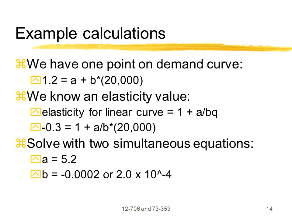 and Example calculations  We have one point on demand curve:  1.2 = a + b*(20,000)  We know an elasticity value:  elasticity for linear curve = 1 + a/bq  -0.3 = 1 + a/b*(20,000)  Solve with two simultaneous equations:  a = 5.2  b = or 2.0 x 10^-4