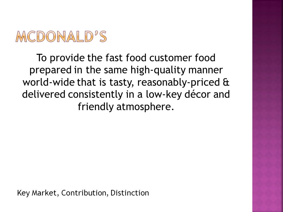 To provide the fast food customer food prepared in the same high-quality manner world-wide that is tasty, reasonably-priced & delivered consistently in a low-key décor and friendly atmosphere.