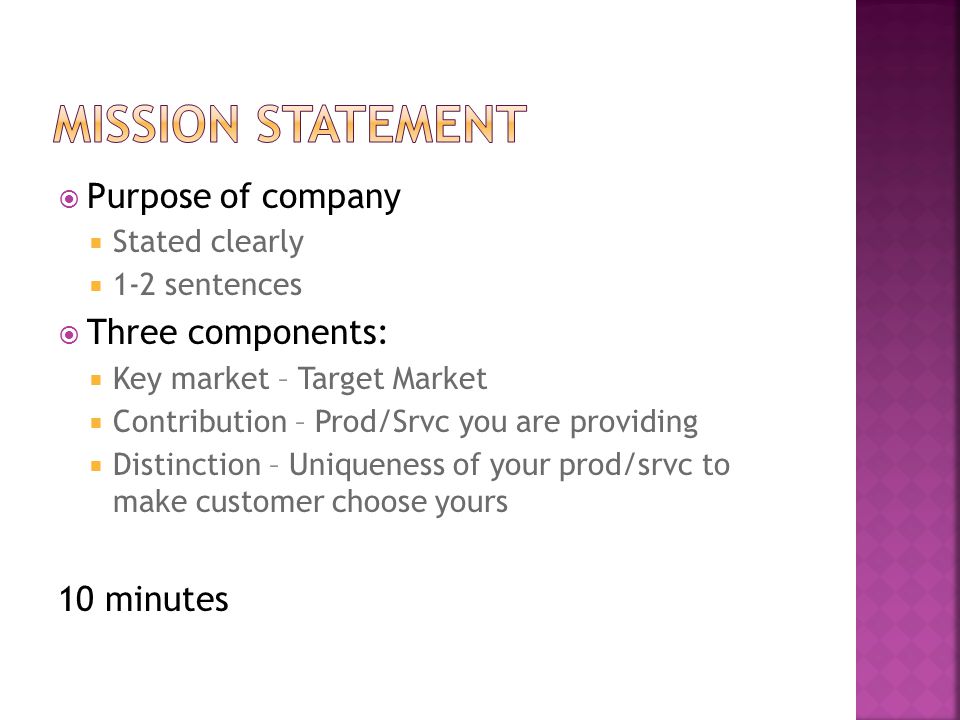  Purpose of company  Stated clearly  1-2 sentences  Three components:  Key market – Target Market  Contribution – Prod/Srvc you are providing  Distinction – Uniqueness of your prod/srvc to make customer choose yours 10 minutes