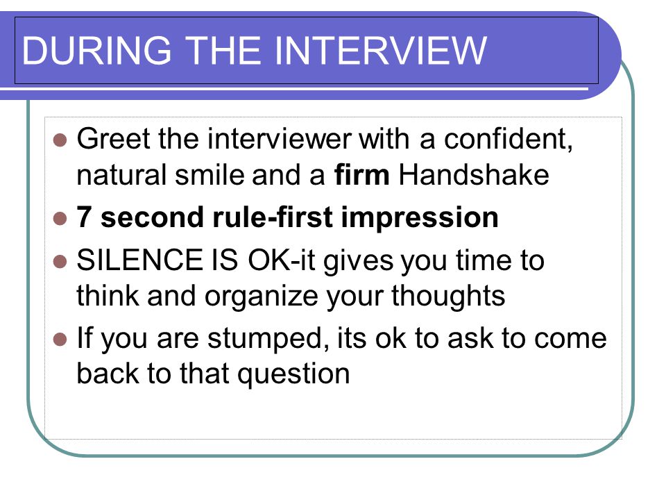 DURING THE INTERVIEW Greet the interviewer with a confident, natural smile and a firm Handshake 7 second rule-first impression SILENCE IS OK-it gives you time to think and organize your thoughts If you are stumped, its ok to ask to come back to that question