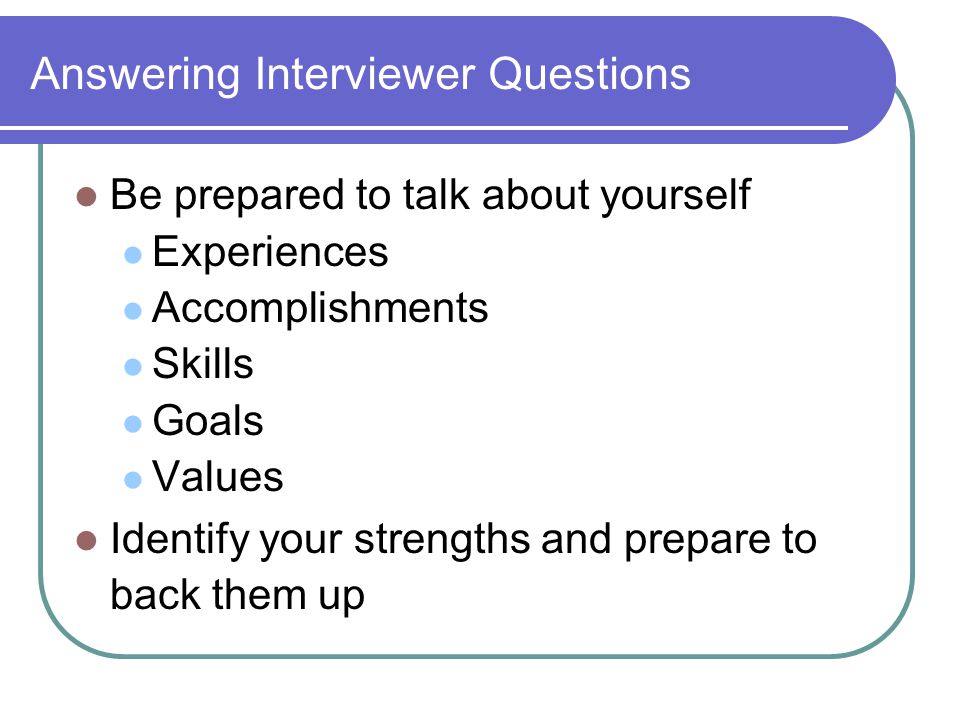 Answering Interviewer Questions Be prepared to talk about yourself Experiences Accomplishments Skills Goals Values Identify your strengths and prepare to back them up