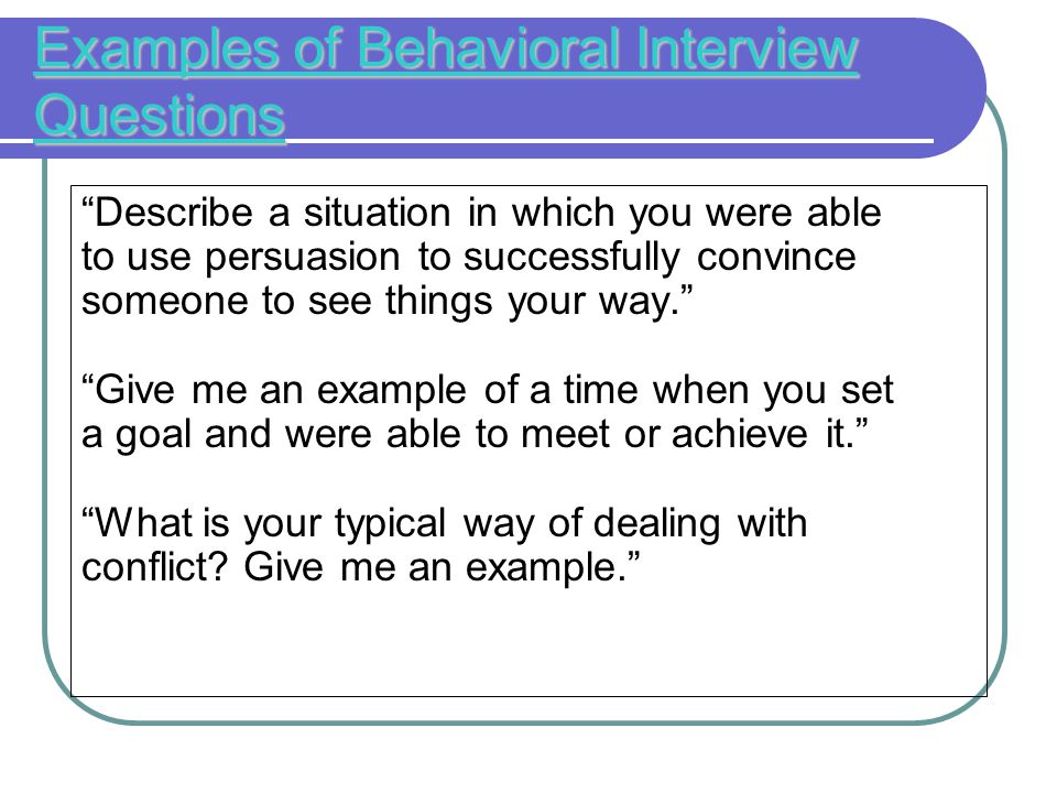Examples of Behavioral Interview Questions Describe a situation in which you were able to use persuasion to successfully convince someone to see things your way. Give me an example of a time when you set a goal and were able to meet or achieve it. What is your typical way of dealing with conflict.