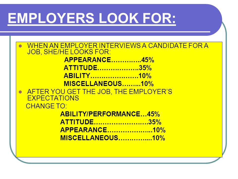 EMPLOYERS LOOK FOR: WHEN AN EMPLOYER INTERVIEWS A CANDIDATE FOR A JOB, SHE/HE LOOKS FOR: APPEARANCE…………..45% ATTITUDE……………….35% ABILITY………………….10% MISCELLANEOUS……...10% AFTER YOU GET THE JOB, THE EMPLOYER’S EXPECTATIONS CHANGE TO: ABILITY/PERFORMANCE…45% ATTITUDE…………………….35% APPEARANCE………………...10% MISCELLANEOUS…………....10%