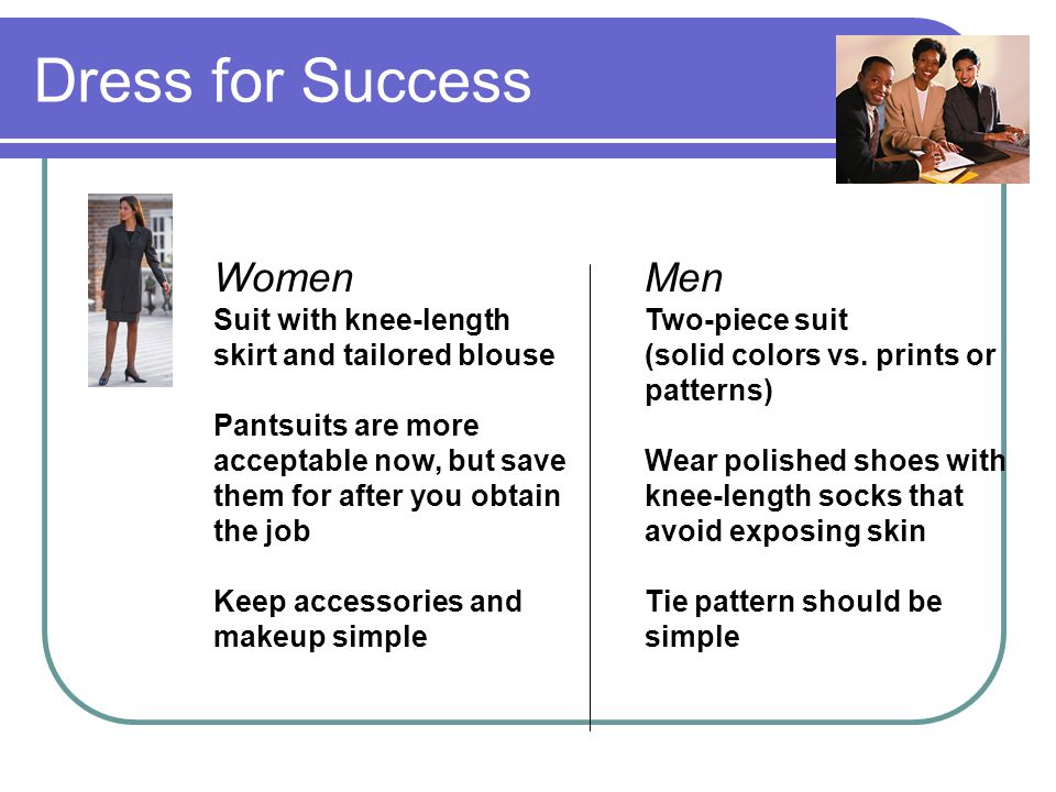 Dress for Success Women Suit with knee-length skirt and tailored blouse Pantsuits are more acceptable now, but save them for after you obtain the job Keep accessories and makeup simple Men Two-piece suit (solid colors vs.