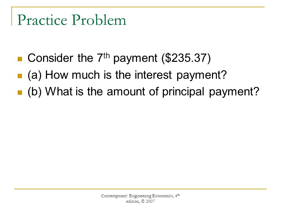 Contemporary Engineering Economics, 4 th edition, © 2007 Practice Problem Consider the 7 th payment ($235.37) (a) How much is the interest payment.