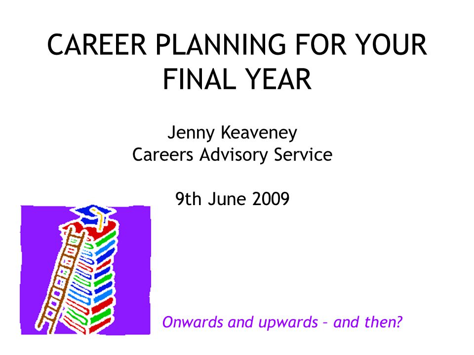 CAREER PLANNING FOR YOUR FINAL YEAR Jenny Keaveney Careers Advisory Service 9th June 2009 Onwards and upwards – and then