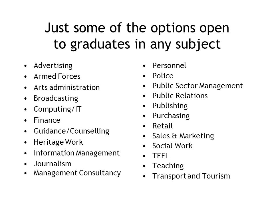 Just some of the options open to graduates in any subject Advertising Armed Forces Arts administration Broadcasting Computing/IT Finance Guidance/Counselling Heritage Work Information Management Journalism Management Consultancy Personnel Police Public Sector Management Public Relations Publishing Purchasing Retail Sales & Marketing Social Work TEFL Teaching Transport and Tourism